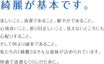 綺麗が、基本です。美しいこと、清潔であること、鮮やかであること、心地良いこと、折り目正しいこと、見えないところにも心配りすること。そして何より誠実であること。私たちの「綺麗」はそんな意味が込められています。快適で清潔なくらしのために。